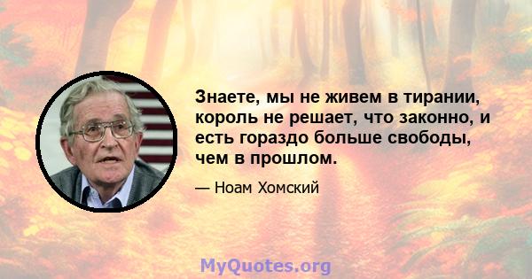 Знаете, мы не живем в тирании, король не решает, что законно, и есть гораздо больше свободы, чем в прошлом.