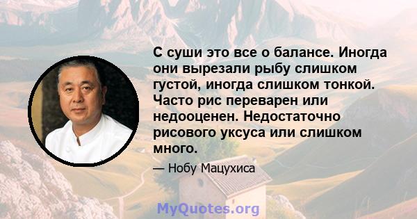 С суши это все о балансе. Иногда они вырезали рыбу слишком густой, иногда слишком тонкой. Часто рис переварен или недооценен. Недостаточно рисового уксуса или слишком много.