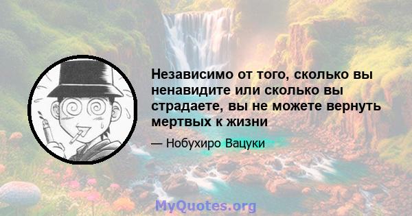 Независимо от того, сколько вы ненавидите или сколько вы страдаете, вы не можете вернуть мертвых к жизни