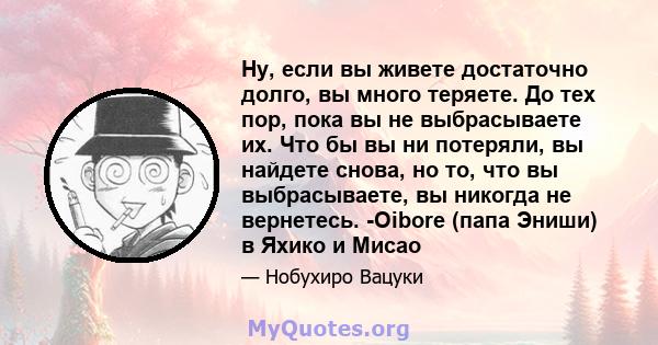 Ну, если вы живете достаточно долго, вы много теряете. До тех пор, пока вы не выбрасываете их. Что бы вы ни потеряли, вы найдете снова, но то, что вы выбрасываете, вы никогда не вернетесь. -Oibore (папа Эниши) в Яхико и 