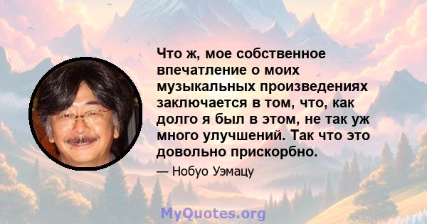 Что ж, мое собственное впечатление о моих музыкальных произведениях заключается в том, что, как долго я был в этом, не так уж много улучшений. Так что это довольно прискорбно.