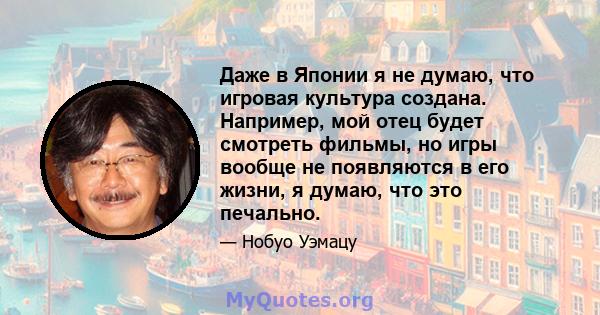 Даже в Японии я не думаю, что игровая культура создана. Например, мой отец будет смотреть фильмы, но игры вообще не появляются в его жизни, я думаю, что это печально.