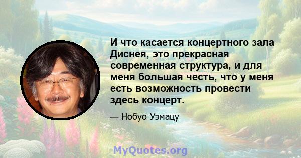 И что касается концертного зала Диснея, это прекрасная современная структура, и для меня большая честь, что у меня есть возможность провести здесь концерт.