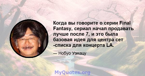 Когда вы говорите о серии Final Fantasy, сериал начал продавать лучше после 7, и это была базовая идея для центра сет -списка для концерта LA.