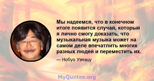 Мы надеемся, что в конечном итоге появится случай, который я лично смогу доказать, что музыкальная музыка может на самом деле впечатлить многих разных людей и переместить их.