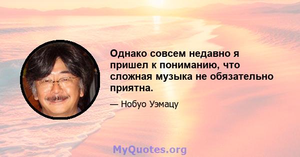 Однако совсем недавно я пришел к пониманию, что сложная музыка не обязательно приятна.