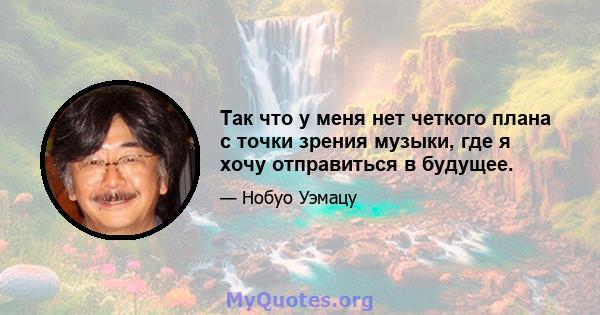 Так что у меня нет четкого плана с точки зрения музыки, где я хочу отправиться в будущее.