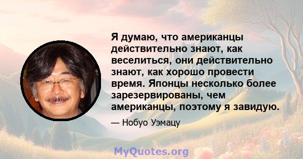 Я думаю, что американцы действительно знают, как веселиться, они действительно знают, как хорошо провести время. Японцы несколько более зарезервированы, чем американцы, поэтому я завидую.