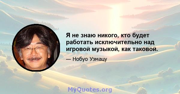 Я не знаю никого, кто будет работать исключительно над игровой музыкой, как таковой.