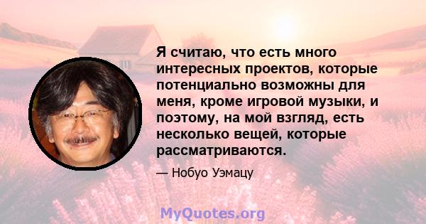 Я считаю, что есть много интересных проектов, которые потенциально возможны для меня, кроме игровой музыки, и поэтому, на мой взгляд, есть несколько вещей, которые рассматриваются.