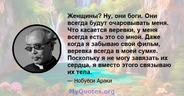 Женщины? Ну, они боги. Они всегда будут очаровывать меня. Что касается веревки, у меня всегда есть это со мной. Даже когда я забываю свой фильм, веревка всегда в моей сумке. Поскольку я не могу завязать их сердца, я