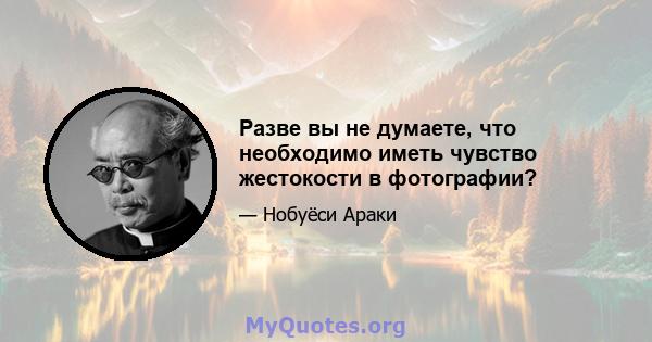 Разве вы не думаете, что необходимо иметь чувство жестокости в фотографии?