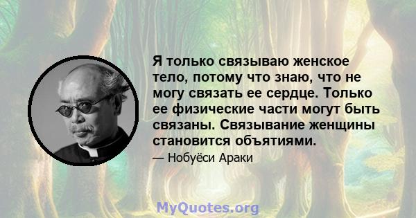 Я только связываю женское тело, потому что знаю, что не могу связать ее сердце. Только ее физические части могут быть связаны. Связывание женщины становится объятиями.