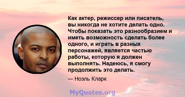 Как актер, режиссер или писатель, вы никогда не хотите делать одно. Чтобы показать это разнообразием и иметь возможность сделать более одного, и играть в разных персонажей, является частью работы, которую я должен