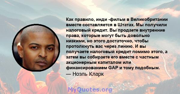 Как правило, инди -фильм в Великобритании вместе составляется в Штатах. Мы получили налоговый кредит. Вы продаете внутренние права, которые могут быть довольно низкими, но этого достаточно, чтобы протолкнуть вас через