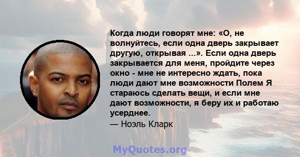 Когда люди говорят мне: «О, не волнуйтесь, если одна дверь закрывает другую, открывая ...». Если одна дверь закрывается для меня, пройдите через окно - мне не интересно ждать, пока люди дают мне возможности Полем Я