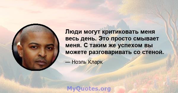 Люди могут критиковать меня весь день. Это просто смывает меня. С таким же успехом вы можете разговаривать со стеной.