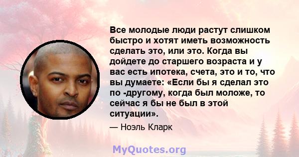 Все молодые люди растут слишком быстро и хотят иметь возможность сделать это, или это. Когда вы дойдете до старшего возраста и у вас есть ипотека, счета, это и то, что вы думаете: «Если бы я сделал это по -другому,