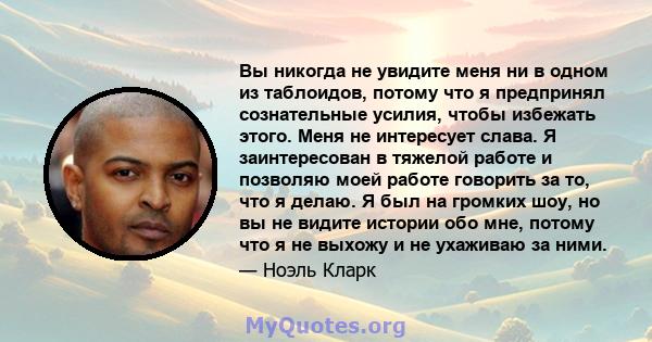 Вы никогда не увидите меня ни в одном из таблоидов, потому что я предпринял сознательные усилия, чтобы избежать этого. Меня не интересует слава. Я заинтересован в тяжелой работе и позволяю моей работе говорить за то,