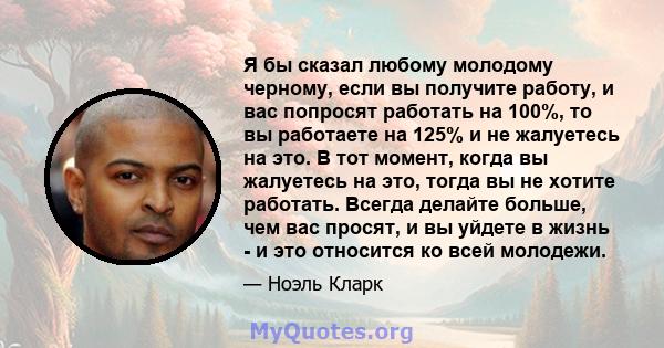 Я бы сказал любому молодому черному, если вы получите работу, и вас попросят работать на 100%, то вы работаете на 125% и не жалуетесь на это. В тот момент, когда вы жалуетесь на это, тогда вы не хотите работать. Всегда