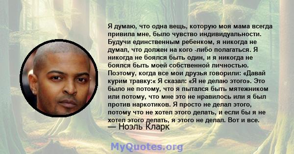 Я думаю, что одна вещь, которую моя мама всегда привила мне, было чувство индивидуальности. Будучи единственным ребенком, я никогда не думал, что должен на кого -либо полагаться. Я никогда не боялся быть один, и я