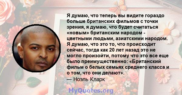 Я думаю, что теперь вы видите гораздо больше британских фильмов с точки зрения, я думаю, что будет считаться «новым» британским народом - цветными людьми, азиатскими народом. Я думаю, что это то, что происходит сейчас,