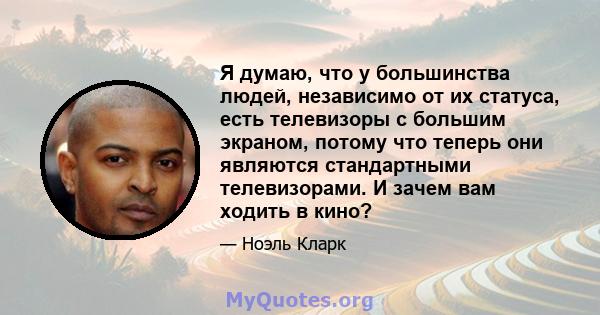 Я думаю, что у большинства людей, независимо от их статуса, есть телевизоры с большим экраном, потому что теперь они являются стандартными телевизорами. И зачем вам ходить в кино?