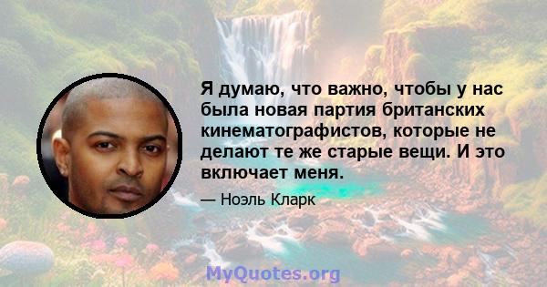 Я думаю, что важно, чтобы у нас была новая партия британских кинематографистов, которые не делают те же старые вещи. И это включает меня.