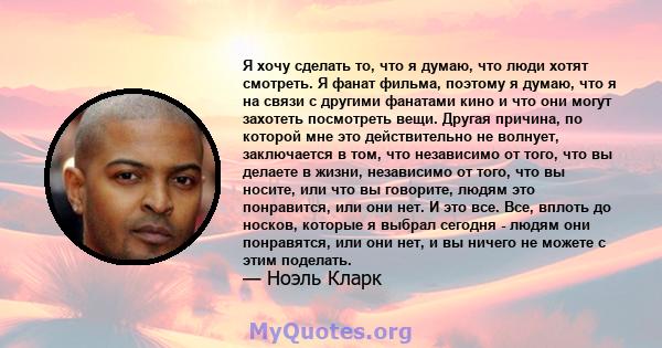 Я хочу сделать то, что я думаю, что люди хотят смотреть. Я фанат фильма, поэтому я думаю, что я на связи с другими фанатами кино и что они могут захотеть посмотреть вещи. Другая причина, по которой мне это действительно 