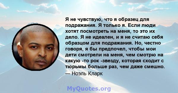 Я не чувствую, что я образец для подражания. Я только я. Если люди хотят посмотреть на меня, то это их дело. Я не идеален, и я не считаю себя образцом для подражания. Но, честно говоря, я бы предпочел, чтобы мои дети