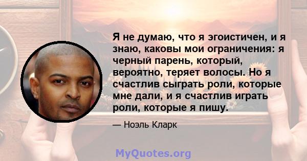 Я не думаю, что я эгоистичен, и я знаю, каковы мои ограничения: я черный парень, который, вероятно, теряет волосы. Но я счастлив сыграть роли, которые мне дали, и я счастлив играть роли, которые я пишу.