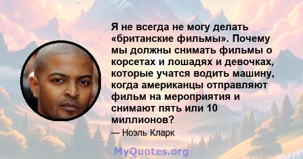 Я не всегда не могу делать «британские фильмы». Почему мы должны снимать фильмы о корсетах и ​​лошадях и девочках, которые учатся водить машину, когда американцы отправляют фильм на мероприятия и снимают пять или 10