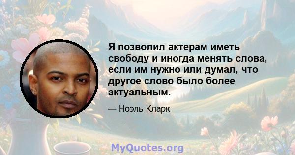 Я позволил актерам иметь свободу и иногда менять слова, если им нужно или думал, что другое слово было более актуальным.