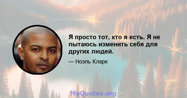 Я просто тот, кто я есть. Я не пытаюсь изменить себя для других людей.