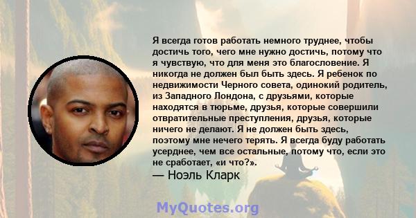 Я всегда готов работать немного труднее, чтобы достичь того, чего мне нужно достичь, потому что я чувствую, что для меня это благословение. Я никогда не должен был быть здесь. Я ребенок по недвижимости Черного совета,