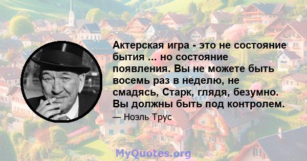 Актерская игра - это не состояние бытия ... но состояние появления. Вы не можете быть восемь раз в неделю, не смадясь, Старк, глядя, безумно. Вы должны быть под контролем.