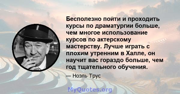 Бесполезно пойти и проходить курсы по драматургии больше, чем многое использование курсов по актерскому мастерству. Лучше играть с плохим утренним в Халле, он научит вас гораздо больше, чем год тщательного обучения.