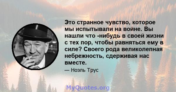 Это странное чувство, которое мы испытывали на войне. Вы нашли что -нибудь в своей жизни с тех пор, чтобы равняться ему в силе? Своего рода великолепная небрежность, сдерживая нас вместе.