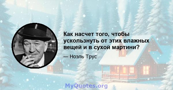 Как насчет того, чтобы ускользнуть от этих влажных вещей и в сухой мартини?