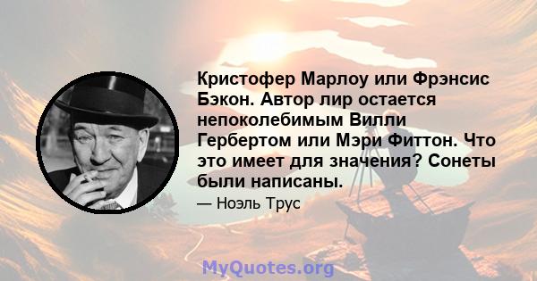 Кристофер Марлоу или Фрэнсис Бэкон. Автор лир остается непоколебимым Вилли Гербертом или Мэри Фиттон. Что это имеет для значения? Сонеты были написаны.