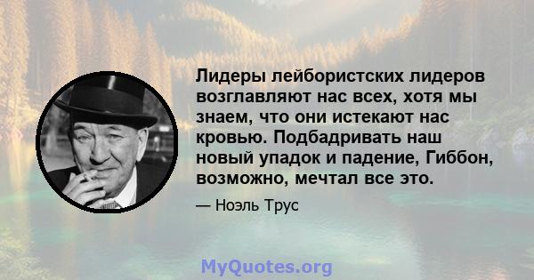 Лидеры лейбористских лидеров возглавляют нас всех, хотя мы знаем, что они истекают нас кровью. Подбадривать наш новый упадок и падение, Гиббон, возможно, мечтал все это.