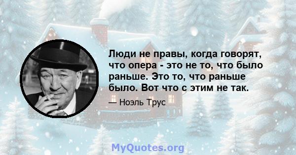 Люди не правы, когда говорят, что опера - это не то, что было раньше. Это то, что раньше было. Вот что с этим не так.