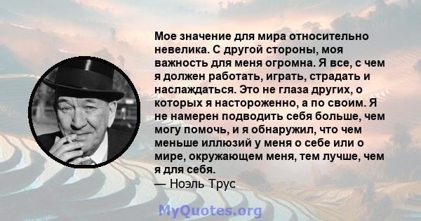 Мое значение для мира относительно невелика. С другой стороны, моя важность для меня огромна. Я все, с чем я должен работать, играть, страдать и наслаждаться. Это не глаза других, о которых я настороженно, а по своим. Я 