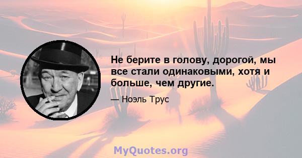 Не берите в голову, дорогой, мы все стали одинаковыми, хотя и больше, чем другие.