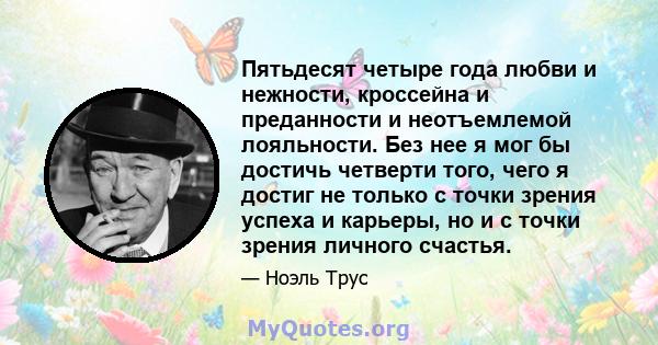 Пятьдесят четыре года любви и нежности, кроссейна и преданности и неотъемлемой лояльности. Без нее я мог бы достичь четверти того, чего я достиг не только с точки зрения успеха и карьеры, но и с точки зрения личного