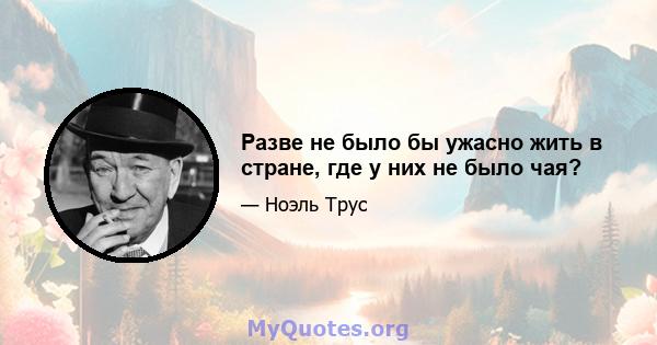 Разве не было бы ужасно жить в стране, где у них не было чая?