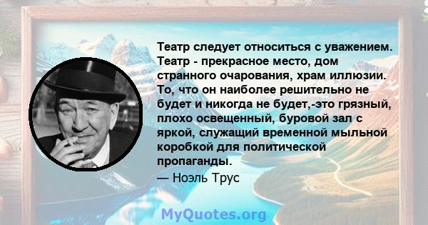 Театр следует относиться с уважением. Театр - прекрасное место, дом странного очарования, храм иллюзии. То, что он наиболее решительно не будет и никогда не будет,-это грязный, плохо освещенный, буровой зал с яркой,