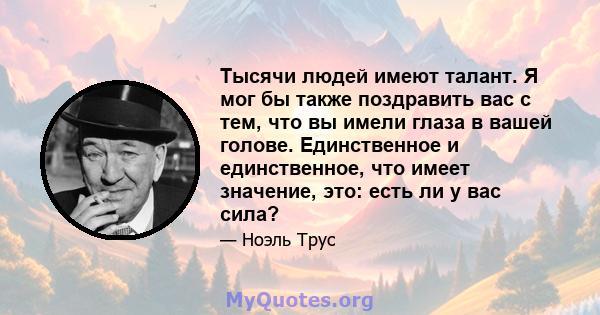 Тысячи людей имеют талант. Я мог бы также поздравить вас с тем, что вы имели глаза в вашей голове. Единственное и единственное, что имеет значение, это: есть ли у вас сила?