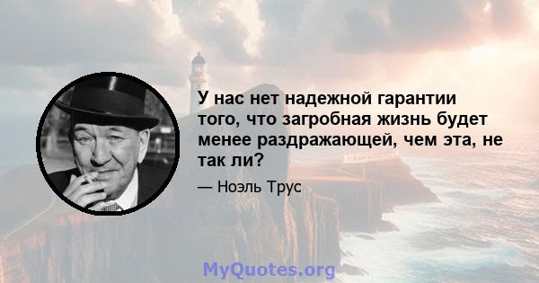 У нас нет надежной гарантии того, что загробная жизнь будет менее раздражающей, чем эта, не так ли?