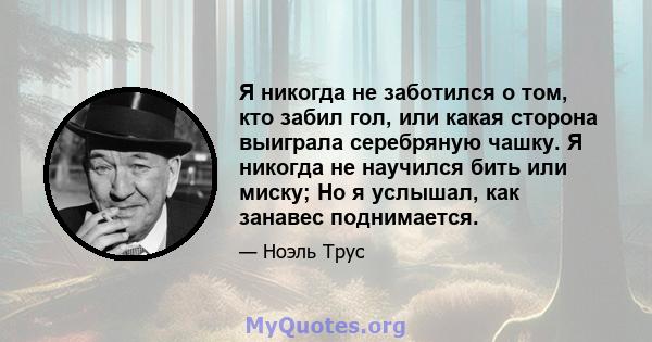 Я никогда не заботился о том, кто забил гол, или какая сторона выиграла серебряную чашку. Я никогда не научился бить или миску; Но я услышал, как занавес поднимается.